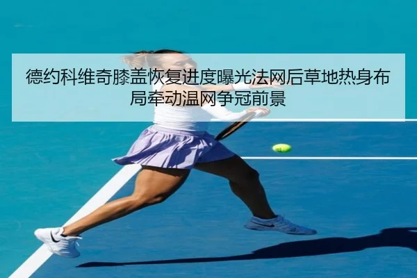 德约科维奇膝盖恢复进度曝光法网后草地热身布局牵动温网争冠前景